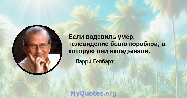 Если водевиль умер, телевидение было коробкой, в которую они вкладывали.