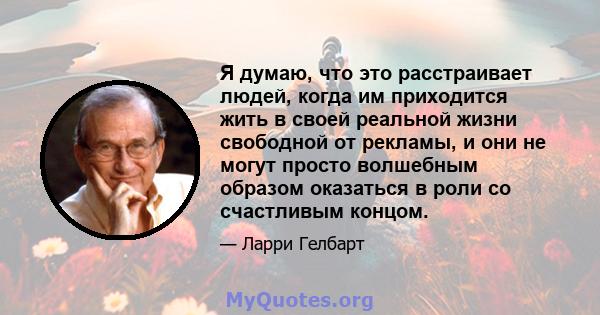 Я думаю, что это расстраивает людей, когда им приходится жить в своей реальной жизни свободной от рекламы, и они не могут просто волшебным образом оказаться в роли со счастливым концом.