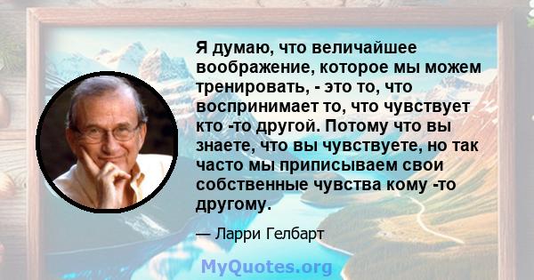 Я думаю, что величайшее воображение, которое мы можем тренировать, - это то, что воспринимает то, что чувствует кто -то другой. Потому что вы знаете, что вы чувствуете, но так часто мы приписываем свои собственные