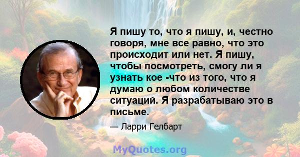 Я пишу то, что я пишу, и, честно говоря, мне все равно, что это происходит или нет. Я пишу, чтобы посмотреть, смогу ли я узнать кое -что из того, что я думаю о любом количестве ситуаций. Я разрабатываю это в письме.