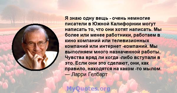 Я знаю одну вещь - очень немногие писатели в Южной Калифорнии могут написать то, что они хотят написать. Мы более или менее работники, работаем в кино компаний или телевизионных компаний или интернет -компаний. Мы