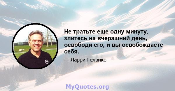 Не тратьте еще одну минуту, злитесь на вчерашний день, освободи его, и вы освобождаете себя.