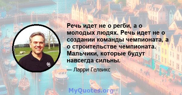 Речь идет не о регби, а о молодых людях. Речь идет не о создании команды чемпионата, а о строительстве чемпионата. Мальчики, которые будут навсегда сильны.