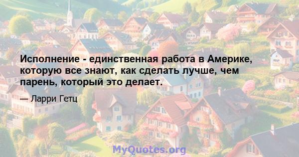 Исполнение - единственная работа в Америке, которую все знают, как сделать лучше, чем парень, который это делает.