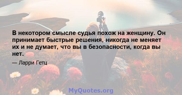 В некотором смысле судья похож на женщину. Он принимает быстрые решения, никогда не меняет их и не думает, что вы в безопасности, когда вы нет.