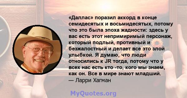 «Даллас» поразил аккорд в конце семидесятых и восьмидесятых, потому что это была эпоха жадности: здесь у вас есть этот непримиримый персонаж, который подлый, противный и безжалостный и делает все это злой улыбкой. Я