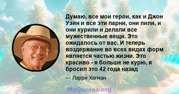 Думаю, все мои герои, как и Джон Уэйн и все эти парни, они пили, и они курили и делали все мужественные вещи. Это ожидалось от вас. И теперь воздержание во всех видах форм является частью жизни. Это красиво - я больше