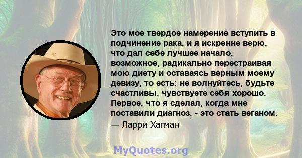 Это мое твердое намерение вступить в подчинение рака, и я искренне верю, что дал себе лучшее начало, возможное, радикально перестраивая мою диету и оставаясь верным моему девизу, то есть: не волнуйтесь, будьте