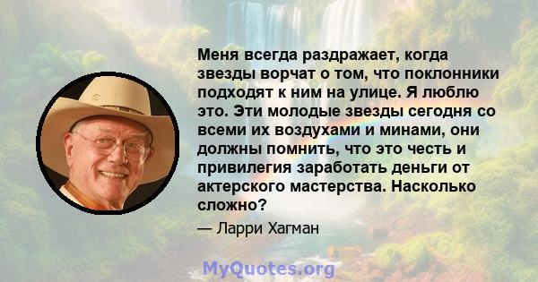 Меня всегда раздражает, когда звезды ворчат о том, что поклонники подходят к ним на улице. Я люблю это. Эти молодые звезды сегодня со всеми их воздухами и минами, они должны помнить, что это честь и привилегия