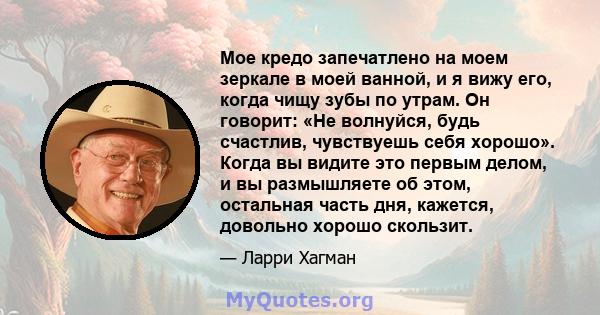 Мое кредо запечатлено на моем зеркале в моей ванной, и я вижу его, когда чищу зубы по утрам. Он говорит: «Не волнуйся, будь счастлив, чувствуешь себя хорошо». Когда вы видите это первым делом, и вы размышляете об этом,