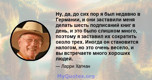 Ну, да, до сих пор я был недавно в Германии, и они заставили меня делать шесть подписаний книг в день, и это было слишком много, поэтому я заставил их сократить около трех. Иногда он становится налогом, но это очень