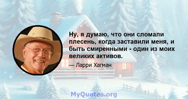 Ну, я думаю, что они сломали плесень, когда заставили меня, и быть смиренными - один из моих великих активов.