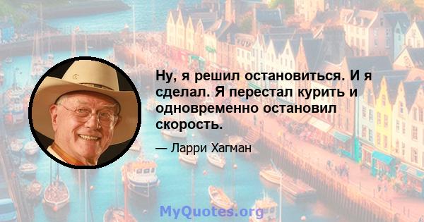 Ну, я решил остановиться. И я сделал. Я перестал курить и одновременно остановил скорость.