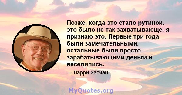 Позже, когда это стало рутиной, это было не так захватывающе, я признаю это. Первые три года были замечательными, остальные были просто зарабатывающими деньги и веселились.