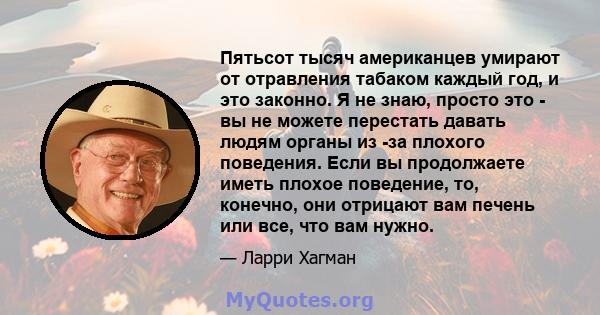 Пятьсот тысяч американцев умирают от отравления табаком каждый год, и это законно. Я не знаю, просто это - вы не можете перестать давать людям органы из -за плохого поведения. Если вы продолжаете иметь плохое поведение, 