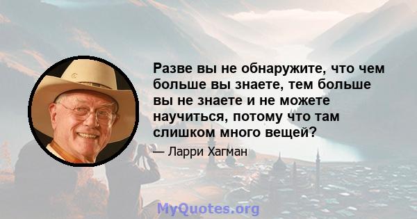 Разве вы не обнаружите, что чем больше вы знаете, тем больше вы не знаете и не можете научиться, потому что там слишком много вещей?