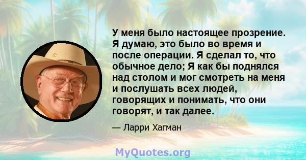 У меня было настоящее прозрение. Я думаю, это было во время и после операции. Я сделал то, что обычное дело; Я как бы поднялся над столом и мог смотреть на меня и послушать всех людей, говорящих и понимать, что они