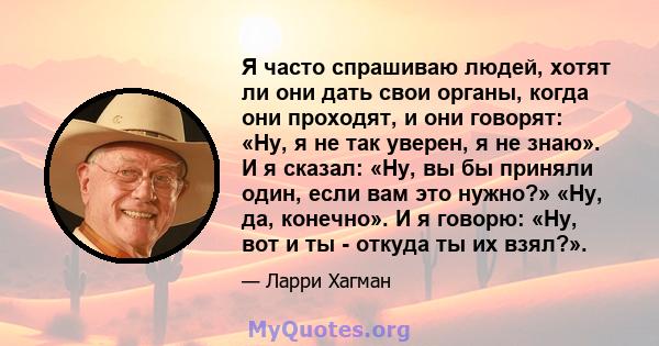 Я часто спрашиваю людей, хотят ли они дать свои органы, когда они проходят, и они говорят: «Ну, я не так уверен, я не знаю». И я сказал: «Ну, вы бы приняли один, если вам это нужно?» «Ну, да, конечно». И я говорю: «Ну,