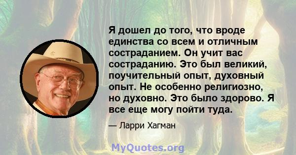 Я дошел до того, что вроде единства со всем и отличным состраданием. Он учит вас состраданию. Это был великий, поучительный опыт, духовный опыт. Не особенно религиозно, но духовно. Это было здорово. Я все еще могу пойти 