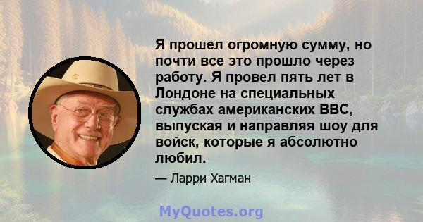 Я прошел огромную сумму, но почти все это прошло через работу. Я провел пять лет в Лондоне на специальных службах американских ВВС, выпуская и направляя шоу для войск, которые я абсолютно любил.