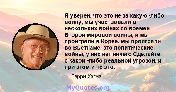 Я уверен, что это не за какую -либо войну, мы участвовали в нескольких войнах со времен Второй мировой войны, и мы проиграли в Корее, мы проиграли во Вьетнаме, это политические войны, у них нет ничего Сделайте с какой