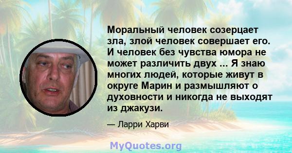 Моральный человек созерцает зла, злой человек совершает его. И человек без чувства юмора не может различить двух ... Я знаю многих людей, которые живут в округе Марин и размышляют о духовности и никогда не выходят из