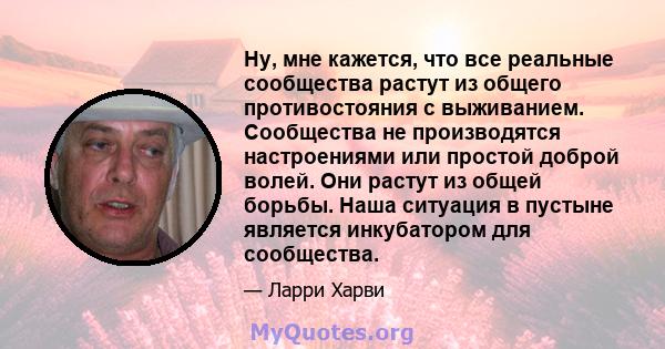 Ну, мне кажется, что все реальные сообщества растут из общего противостояния с выживанием. Сообщества не производятся настроениями или простой доброй волей. Они растут из общей борьбы. Наша ситуация в пустыне является