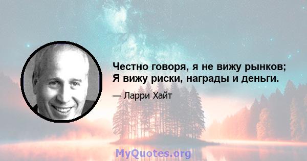 Честно говоря, я не вижу рынков; Я вижу риски, награды и деньги.