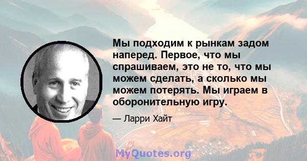 Мы подходим к рынкам задом наперед. Первое, что мы спрашиваем, это не то, что мы можем сделать, а сколько мы можем потерять. Мы играем в оборонительную игру.