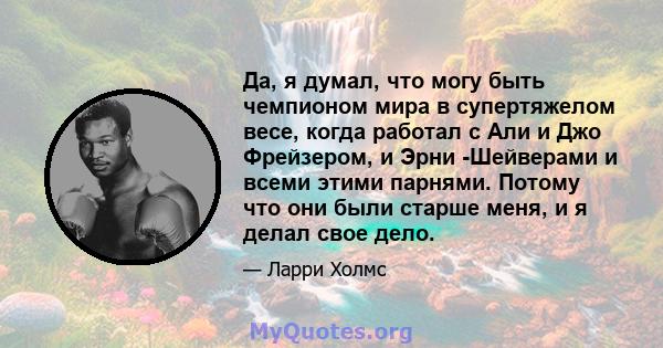 Да, я думал, что могу быть чемпионом мира в супертяжелом весе, когда работал с Али и Джо Фрейзером, и Эрни -Шейверами и всеми этими парнями. Потому что они были старше меня, и я делал свое дело.