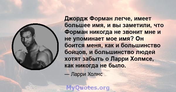 Джордж Форман легче, имеет большее имя, и вы заметили, что Форман никогда не звонит мне и не упоминает мое имя? Он боится меня, как и большинство бойцов, и большинство людей хотят забыть о Ларри Холмсе, как никогда не