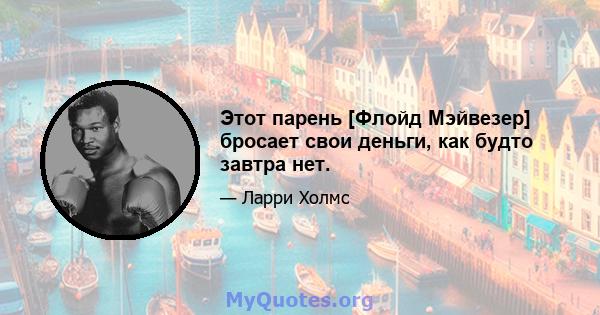 Этот парень [Флойд Мэйвезер] бросает свои деньги, как будто завтра нет.