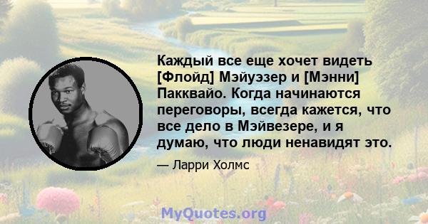 Каждый все еще хочет видеть [Флойд] Мэйуэзер и [Мэнни] Пакквайо. Когда начинаются переговоры, всегда кажется, что все дело в Мэйвезере, и я думаю, что люди ненавидят это.