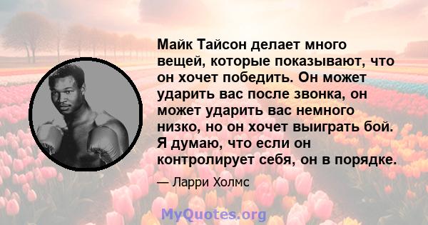 Майк Тайсон делает много вещей, которые показывают, что он хочет победить. Он может ударить вас после звонка, он может ударить вас немного низко, но он хочет выиграть бой. Я думаю, что если он контролирует себя, он в