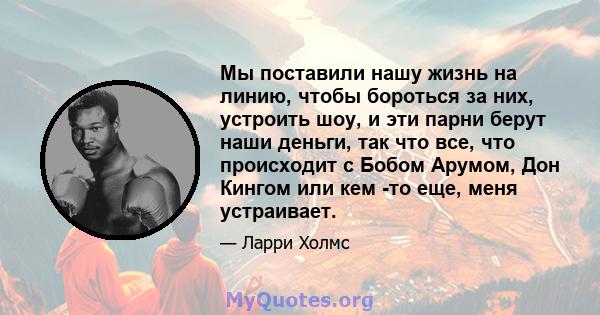 Мы поставили нашу жизнь на линию, чтобы бороться за них, устроить шоу, и эти парни берут наши деньги, так что все, что происходит с Бобом Арумом, Дон Кингом или кем -то еще, меня устраивает.