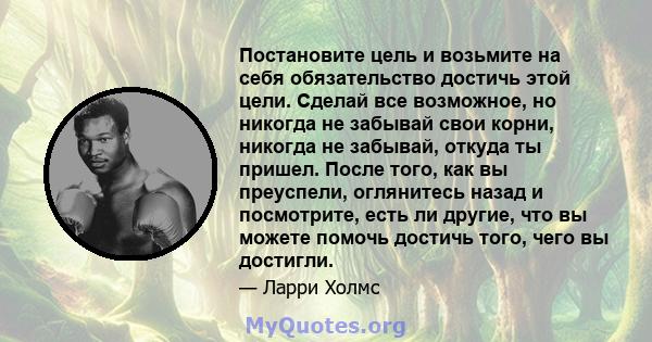 Постановите цель и возьмите на себя обязательство достичь этой цели. Сделай все возможное, но никогда не забывай свои корни, никогда не забывай, откуда ты пришел. После того, как вы преуспели, оглянитесь назад и