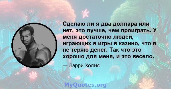 Сделаю ли я два доллара или нет, это лучше, чем проиграть. У меня достаточно людей, играющих в игры в казино, что я не теряю денег. Так что это хорошо для меня, и это весело.