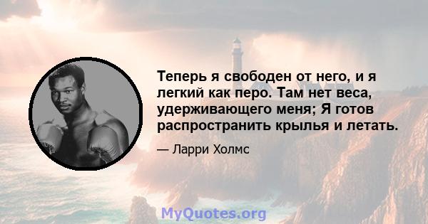 Теперь я свободен от него, и я легкий как перо. Там нет веса, удерживающего меня; Я готов распространить крылья и летать.