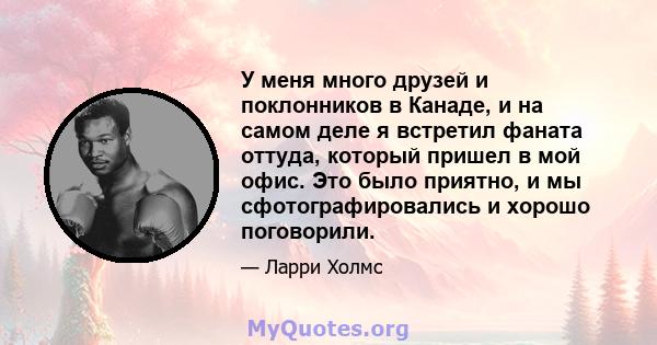 У меня много друзей и поклонников в Канаде, и на самом деле я встретил фаната оттуда, который пришел в мой офис. Это было приятно, и мы сфотографировались и хорошо поговорили.