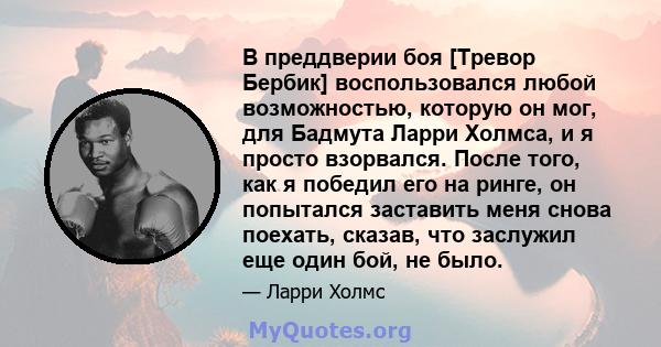 В преддверии боя [Тревор Бербик] воспользовался любой возможностью, которую он мог, для Бадмута Ларри Холмса, и я просто взорвался. После того, как я победил его на ринге, он попытался заставить меня снова поехать,