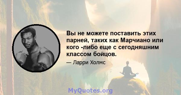 Вы не можете поставить этих парней, таких как Марчиано или кого -либо еще с сегодняшним классом бойцов.