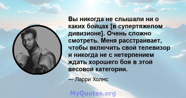 Вы никогда не слышали ни о каких бойцах [в супертяжелом дивизионе]. Очень сложно смотреть. Меня расстраивает, чтобы включить свой телевизор и никогда не с нетерпением ждать хорошего боя в этой весовой категории.