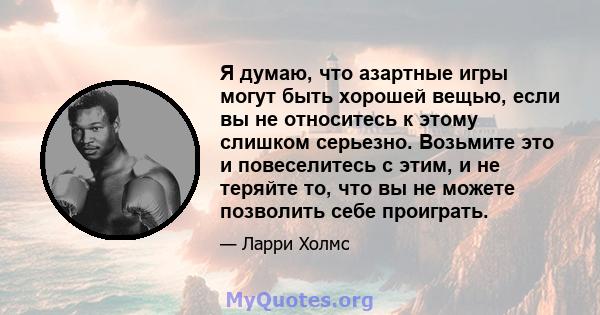 Я думаю, что азартные игры могут быть хорошей вещью, если вы не относитесь к этому слишком серьезно. Возьмите это и повеселитесь с этим, и не теряйте то, что вы не можете позволить себе проиграть.