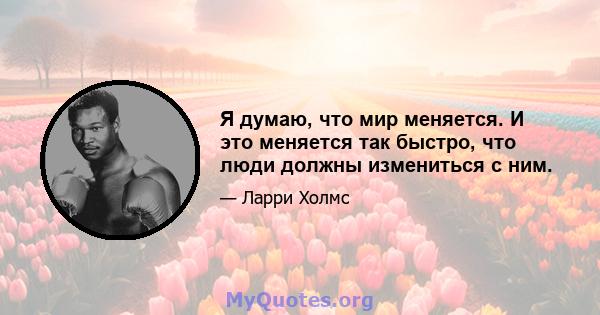 Я думаю, что мир меняется. И это меняется так быстро, что люди должны измениться с ним.