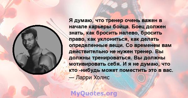 Я думаю, что тренер очень важен в начале карьеры бойца. Боец должен знать, как бросить налево, бросить право, как уклониться, как делать определенные вещи. Со временем вам действительно не нужен тренер. Вы должны