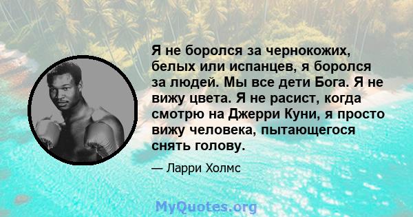 Я не боролся за чернокожих, белых или испанцев, я боролся за людей. Мы все дети Бога. Я не вижу цвета. Я не расист, когда смотрю на Джерри Куни, я просто вижу человека, пытающегося снять голову.