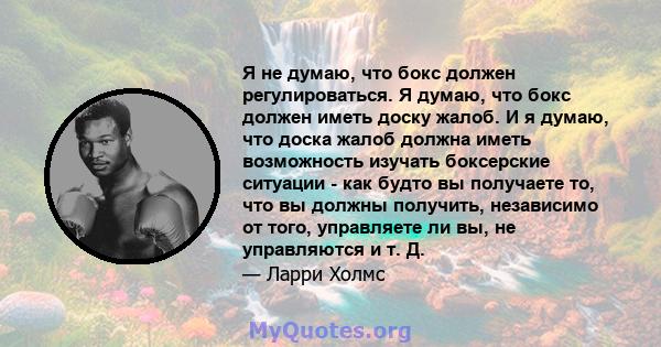 Я не думаю, что бокс должен регулироваться. Я думаю, что бокс должен иметь доску жалоб. И я думаю, что доска жалоб должна иметь возможность изучать боксерские ситуации - как будто вы получаете то, что вы должны