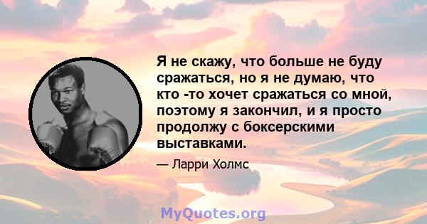 Я не скажу, что больше не буду сражаться, но я не думаю, что кто -то хочет сражаться со мной, поэтому я закончил, и я просто продолжу с боксерскими выставками.