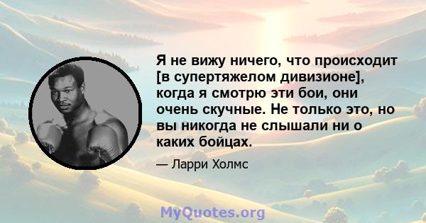 Я не вижу ничего, что происходит [в супертяжелом дивизионе], когда я смотрю эти бои, они очень скучные. Не только это, но вы никогда не слышали ни о каких бойцах.