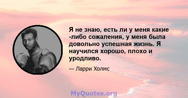 Я не знаю, есть ли у меня какие -либо сожаления, у меня была довольно успешная жизнь. Я научился хорошо, плохо и уродливо.